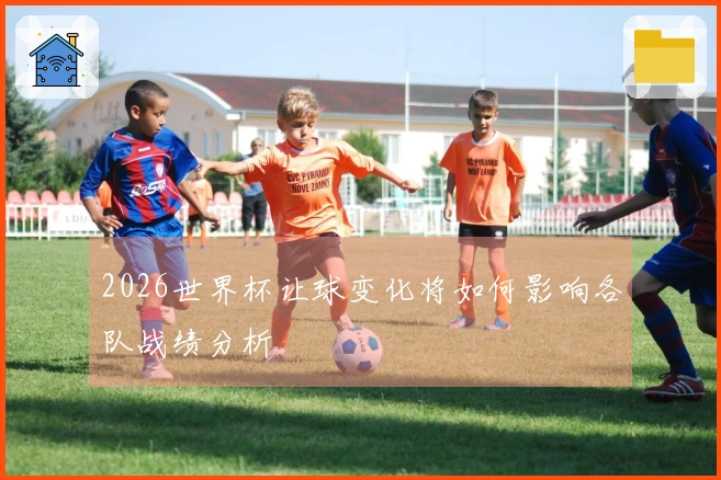 2026世界杯让球变化将如何影响各队战绩分析