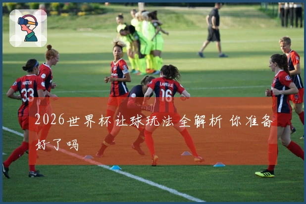 2026世界杯让球玩法全解析 你准备好了吗