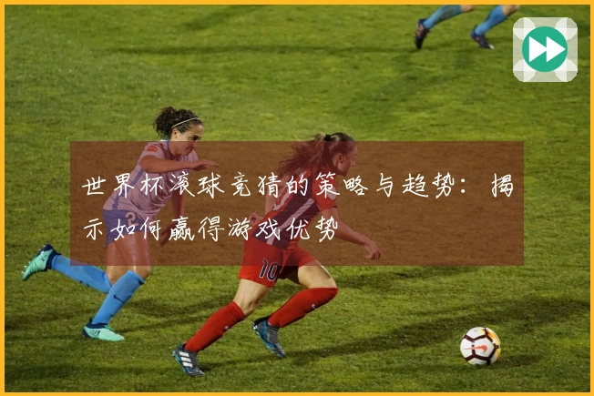 世界杯滚球竞猜的策略与趋势：揭示如何赢得游戏优势